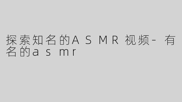 探索知名的ASMR视频-有名的asmr