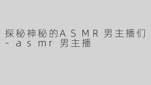 探秘神秘的ASMR男主播们-asmr男主播