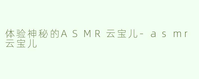 体验神秘的ASMR云宝儿-asmr云宝儿