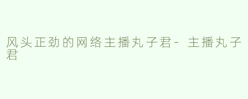 风头正劲的网络主播丸子君-主播丸子君