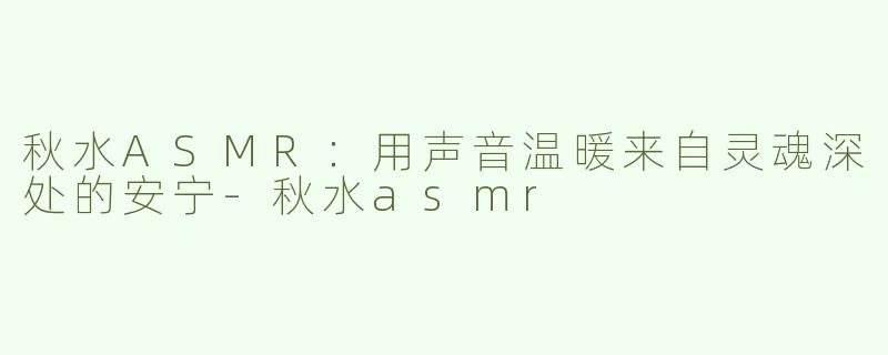 秋水ASMR：用声音温暖来自灵魂深处的安宁-秋水asmr