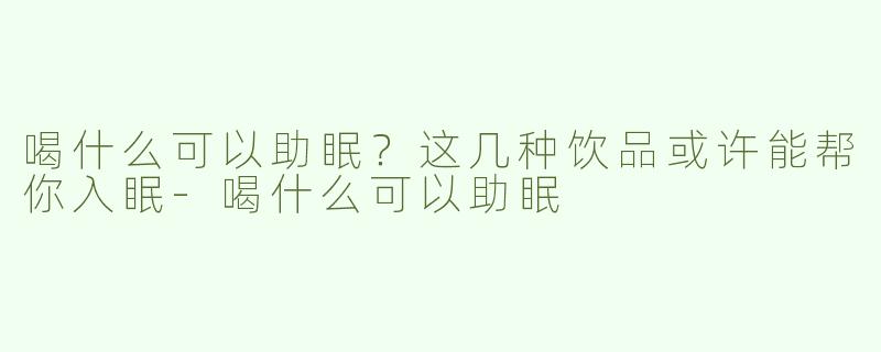 喝什么可以助眠？这几种饮品或许能帮你入眠-喝什么可以助眠