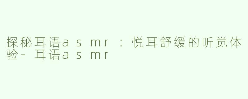 探秘耳语asmr：悦耳舒缓的听觉体验-耳语asmr