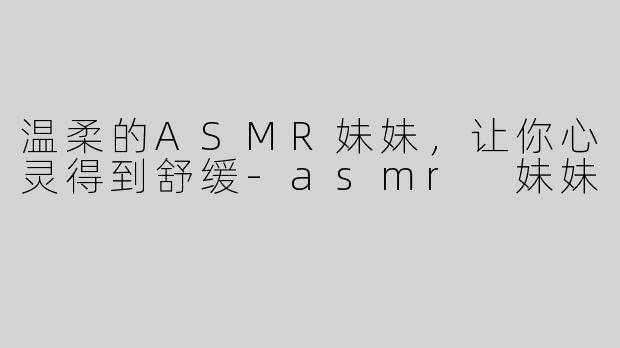 温柔的ASMR妹妹，让你心灵得到舒缓-asmr 妹妹