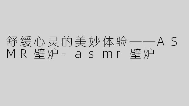 舒缓心灵的美妙体验——ASMR壁炉