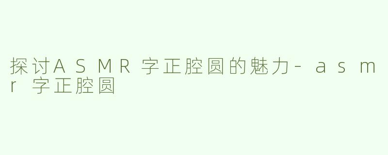 探讨ASMR字正腔圆的魅力-asmr字正腔圆