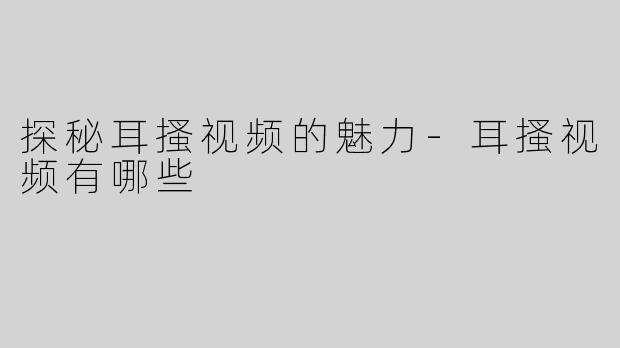 探秘耳搔视频的魅力-耳搔视频有哪些