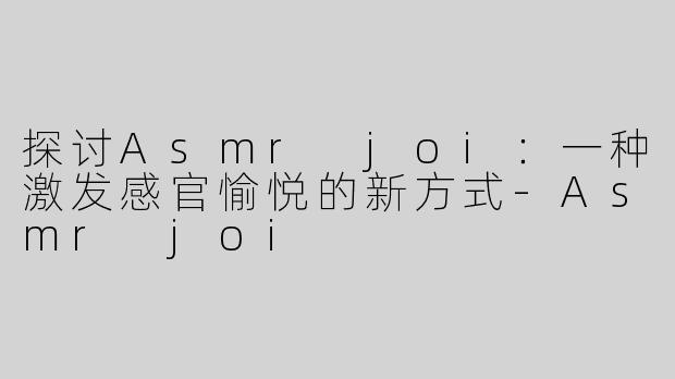 探讨Asmr joi：一种激发感官愉悦的新方式-Asmr joi