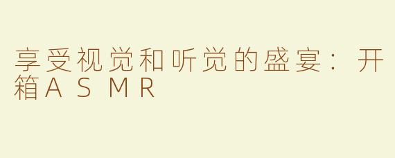 享受视觉和听觉的盛宴：开箱ASMR