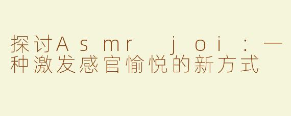探讨Asmr joi：一种激发感官愉悦的新方式