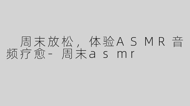  周末放松，体验ASMR音频疗愈-周末asmr