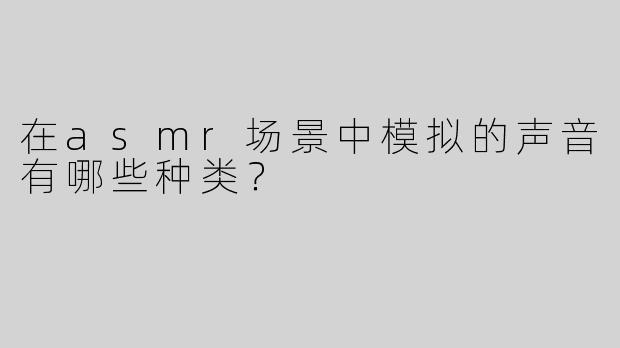 在asmr场景中模拟的声音有哪些种类？