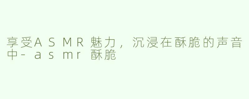 享受ASMR魅力，沉浸在酥脆的声音中-asmr酥脆