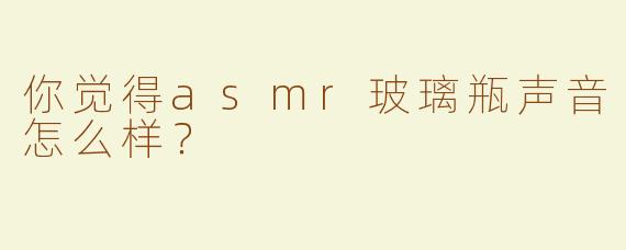 你觉得asmr玻璃瓶声音怎么样？