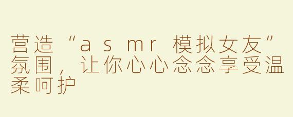 营造“asmr模拟女友”氛围，让你心心念念享受温柔呵护