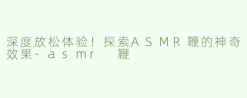 深度放松体验！探索ASMR鞭的神奇效果
