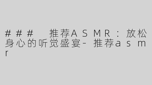 ### 推荐ASMR：放松身心的听觉盛宴-推荐asmr