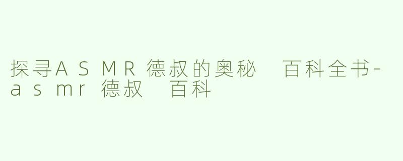 探寻ASMR德叔的奥秘 百科全书-asmr德叔 百科