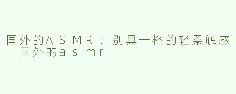 国外的ASMR：别具一格的轻柔触感-国外的asmr
