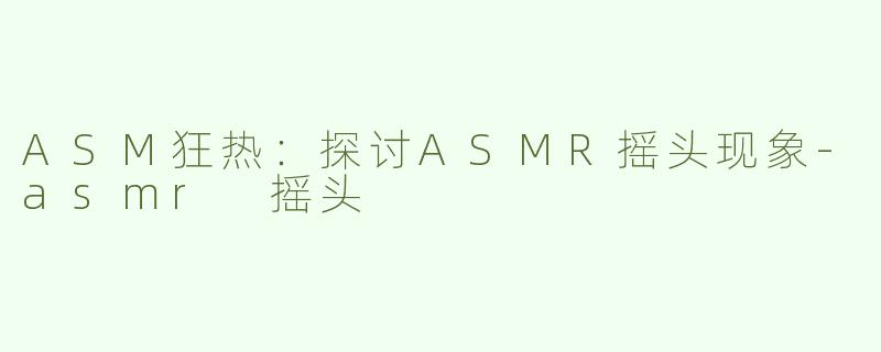 ASM狂热：探讨ASMR摇头现象-asmr 摇头