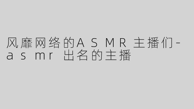 风靡网络的ASMR主播们-asmr出名的主播