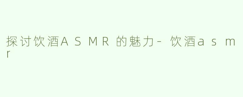 探讨饮酒ASMR的魅力-饮酒asmr