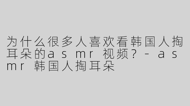 为什么很多人喜欢看韩国人掏耳朵的asmr视频？-asmr韩国人掏耳朵