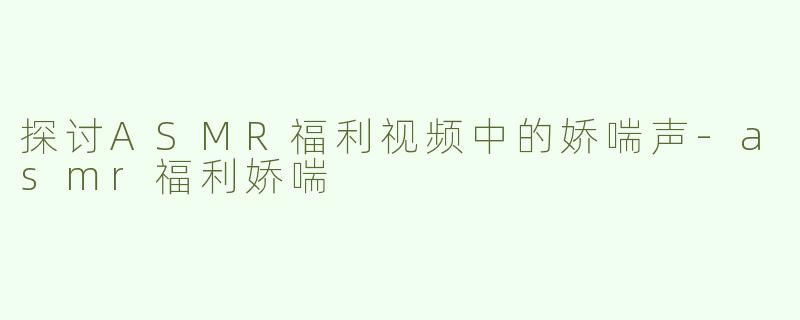 探讨ASMR福利视频中的娇喘声-asmr福利娇喘