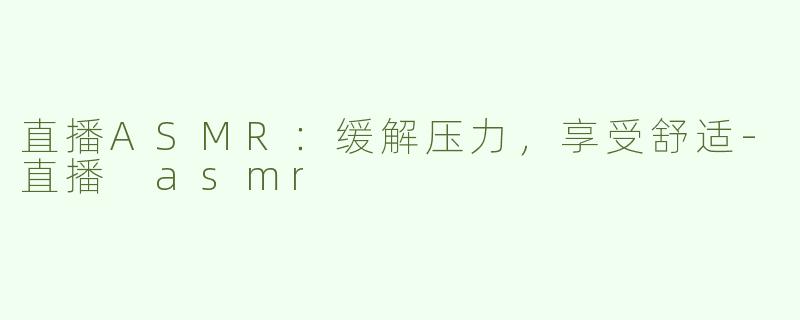 直播ASMR：缓解压力，享受舒适-直播 asmr
