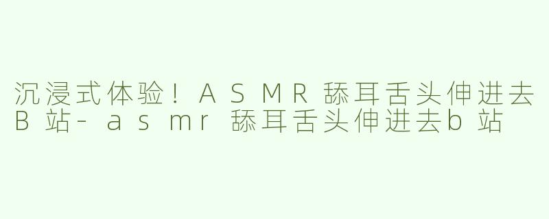 沉浸式体验！ASMR舔耳舌头伸进去B站-asmr舔耳舌头伸进去b站