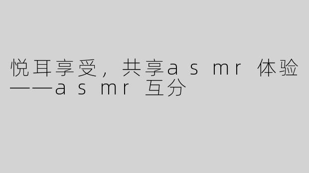 悦耳享受，共享asmr体验——asmr互分