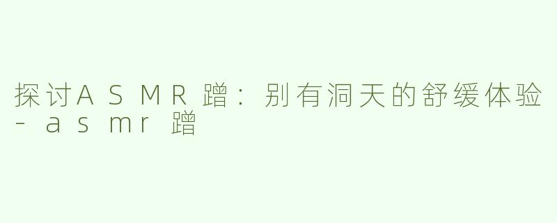 探讨ASMR蹭：别有洞天的舒缓体验-asmr蹭