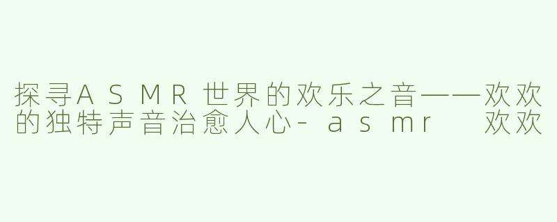 探寻ASMR世界的欢乐之音——欢欢的独特声音治愈人心-asmr 欢欢