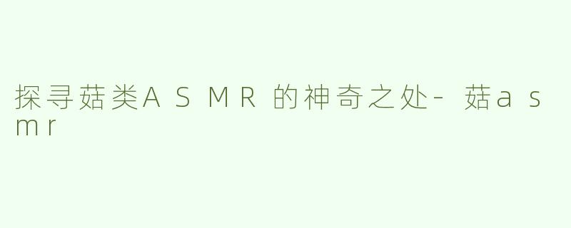 探寻菇类ASMR的神奇之处