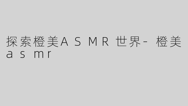探索橙美ASMR世界-橙美asmr