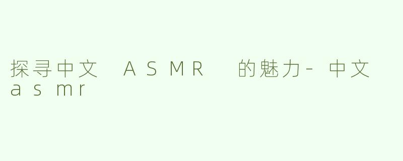 探寻中文 ASMR 的魅力-中文 asmr