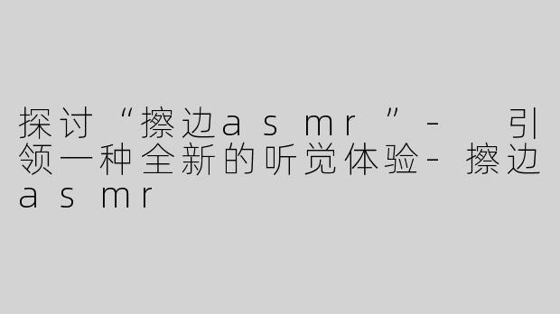 探讨“擦边asmr”- 引领一种全新的听觉体验-擦边asmr