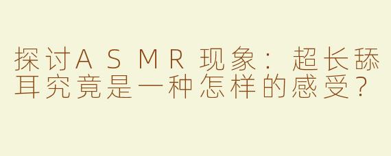 探讨ASMR现象：超长舔耳究竟是一种怎样的感受？