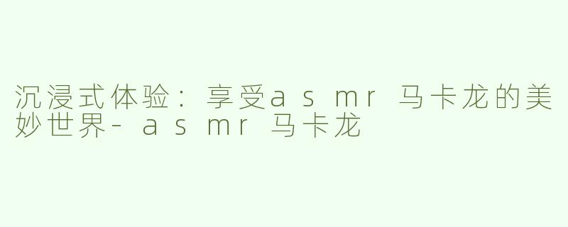 沉浸式体验：享受asmr马卡龙的美妙世界-asmr马卡龙