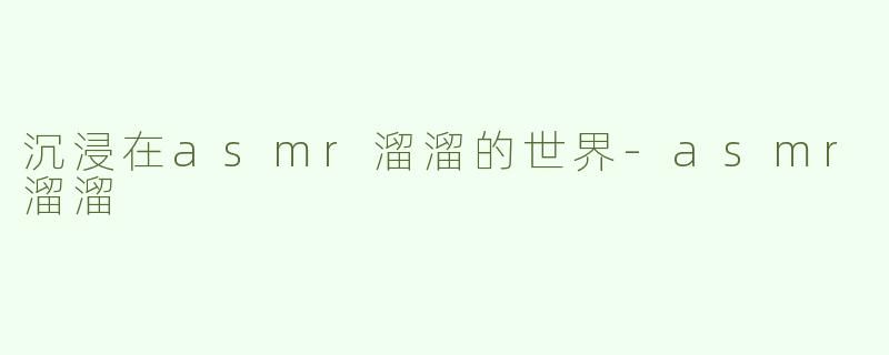 沉浸在asmr溜溜的世界-asmr溜溜