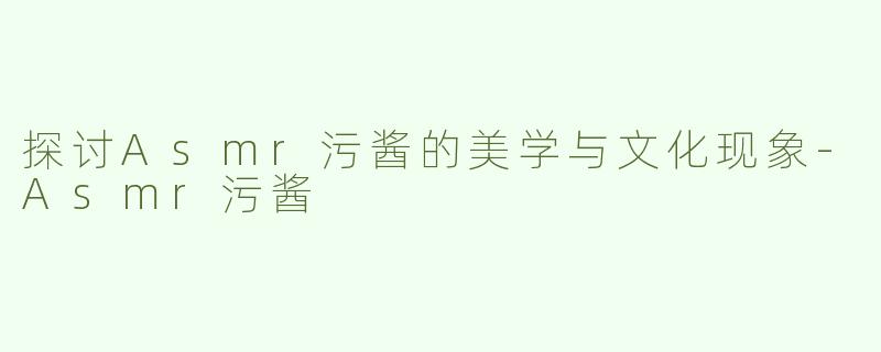 探讨Asmr污酱的美学与文化现象-Asmr污酱