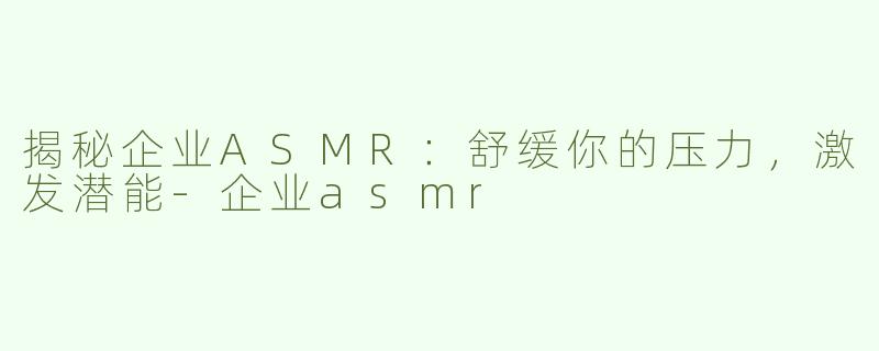 揭秘企业ASMR：舒缓你的压力，激发潜能-企业asmr