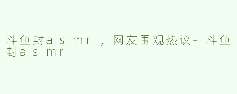 斗鱼封asmr，网友围观热议-斗鱼封asmr