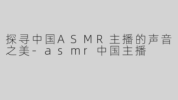 探寻中国ASMR主播的声音之美-asmr中国主播