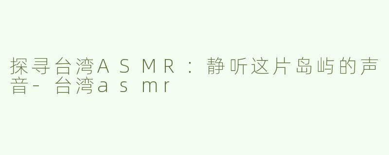 探寻台湾ASMR：静听这片岛屿的声音-台湾asmr
