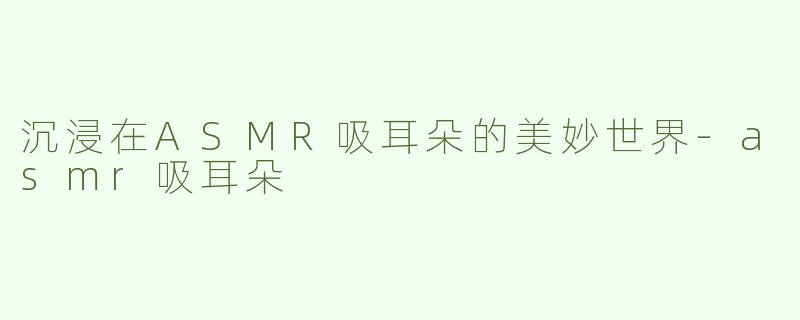 沉浸在ASMR吸耳朵的美妙世界-asmr吸耳朵