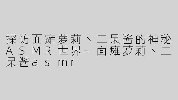探访面瘫萝莉丶二呆酱的神秘ASMR世界-面瘫萝莉丶二呆酱asmr