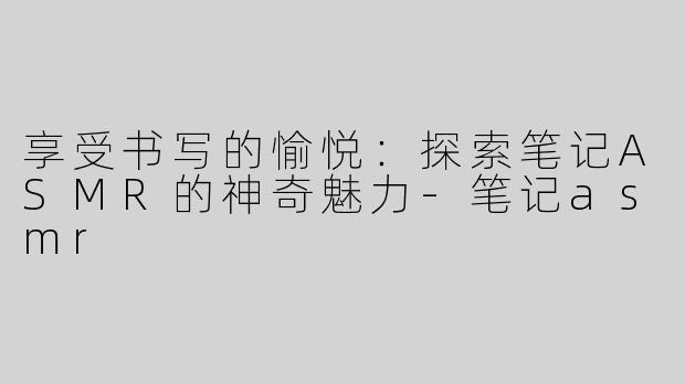 享受书写的愉悦：探索笔记ASMR的神奇魅力-笔记asmr