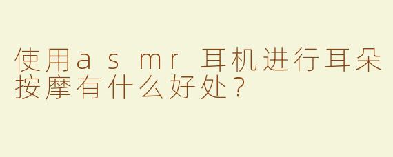 使用asmr耳机进行耳朵按摩有什么好处？