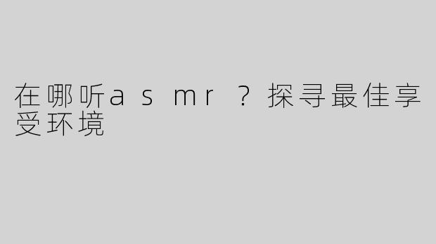 在哪听asmr？探寻最佳享受环境